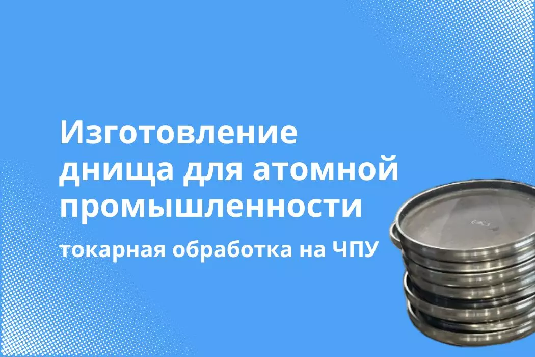 Высокоточная обработка днища для предприятия Росатом: опыт применения токарных технологий на станках с ЧПУ